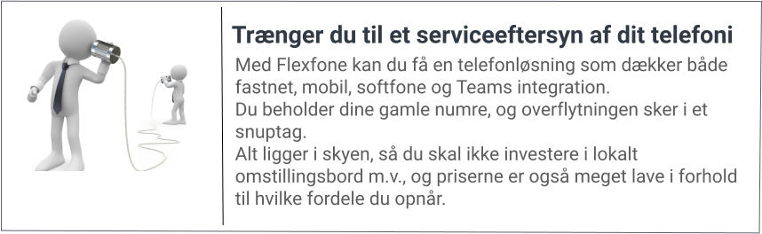 Med Flexfone kan du få en telefonløsning som dækker både fastnet, mobil, softfone og Teams integration. Du beholder dine gamle numre, og overflytningen sker i et snuptag. Alt ligger i skyen, så du skal ikke investere i lokalt omstillingsbord m.v., og priserne er også meget lave i forhold til hvilke fordele du opnår. Trænger du til et serviceeftersyn af dit telefoni